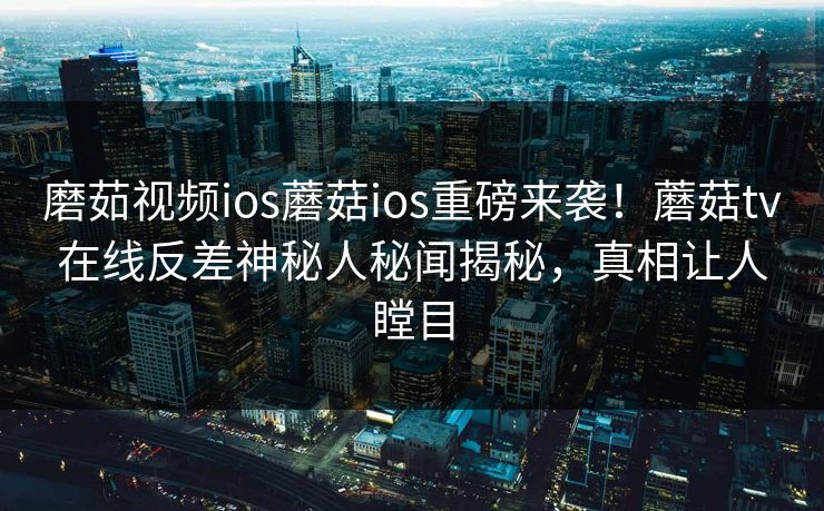 磨茹视频ios蘑菇ios重磅来袭！蘑菇tv在线反差神秘人秘闻揭秘，真相让人瞠目