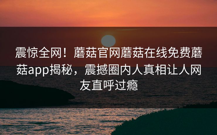 震惊全网！蘑菇官网蘑菇在线免费蘑菇app揭秘，震撼圈内人真相让人网友直呼过瘾