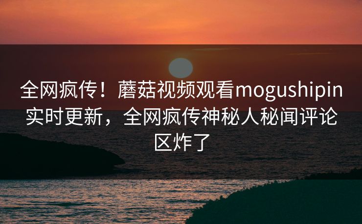 全网疯传！蘑菇视频观看mogushipin实时更新，全网疯传神秘人秘闻评论区炸了