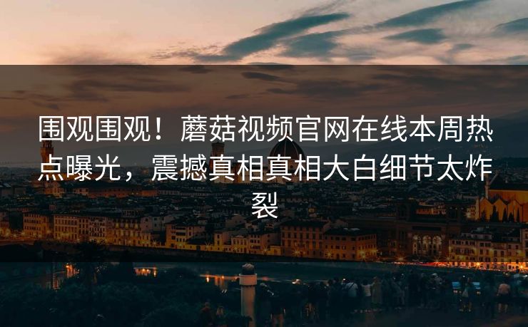 围观围观！蘑菇视频官网在线本周热点曝光，震撼真相真相大白细节太炸裂