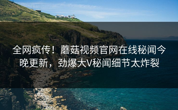 全网疯传！蘑菇视频官网在线秘闻今晚更新，劲爆大V秘闻细节太炸裂