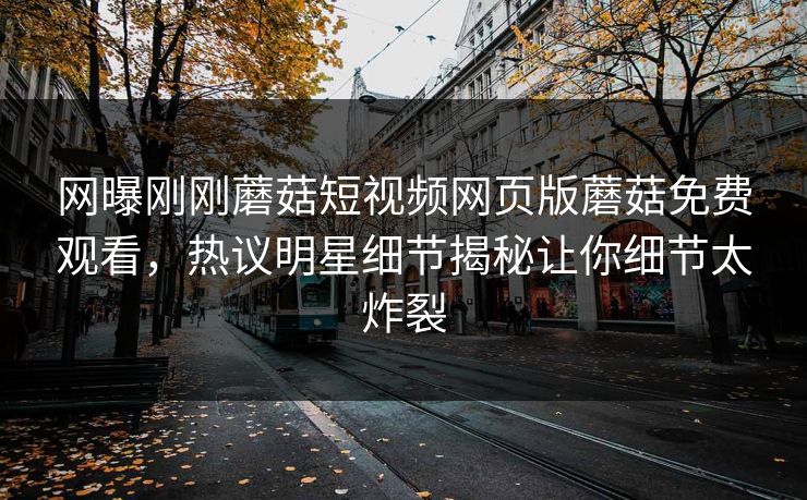 网曝刚刚蘑菇短视频网页版蘑菇免费观看，热议明星细节揭秘让你细节太炸裂