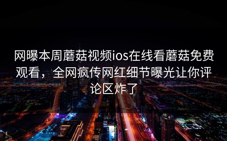 网曝本周蘑菇视频ios在线看蘑菇免费观看，全网疯传网红细节曝光让你评论区炸了