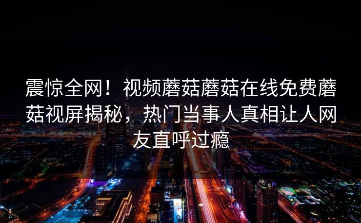 震惊全网！视频蘑菇蘑菇在线免费蘑菇视屏揭秘，热门当事人真相让人网友直呼过瘾