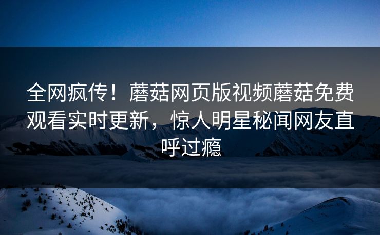 全网疯传！蘑菇网页版视频蘑菇免费观看实时更新，惊人明星秘闻网友直呼过瘾