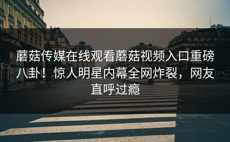 蘑菇传媒在线观看蘑菇视频入口重磅八卦！惊人明星内幕全网炸裂，网友直呼过瘾