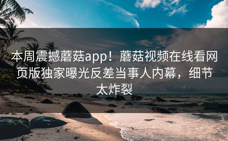 本周震撼蘑菇app！蘑菇视频在线看网页版独家曝光反差当事人内幕，细节太炸裂