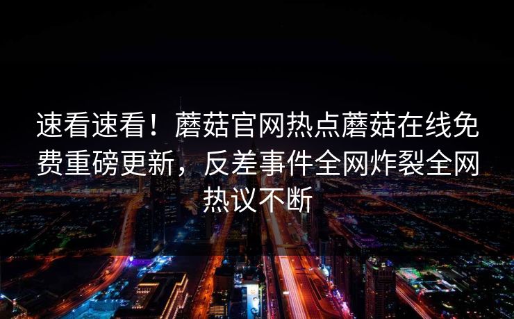 速看速看！蘑菇官网热点蘑菇在线免费重磅更新，反差事件全网炸裂全网热议不断