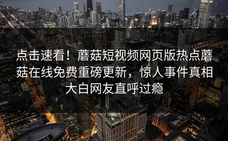 点击速看！蘑菇短视频网页版热点蘑菇在线免费重磅更新，惊人事件真相大白网友直呼过瘾