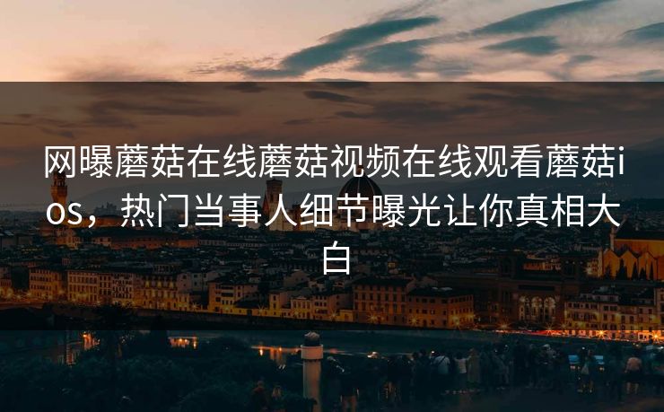 网曝蘑菇在线蘑菇视频在线观看蘑菇ios，热门当事人细节曝光让你真相大白