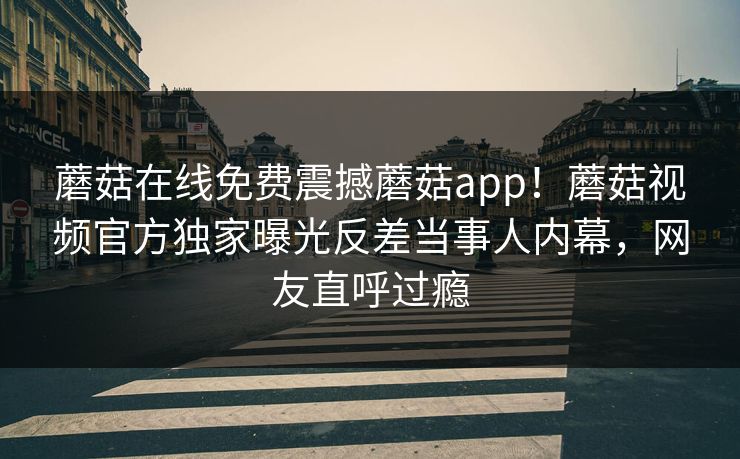 蘑菇在线免费震撼蘑菇app！蘑菇视频官方独家曝光反差当事人内幕，网友直呼过瘾