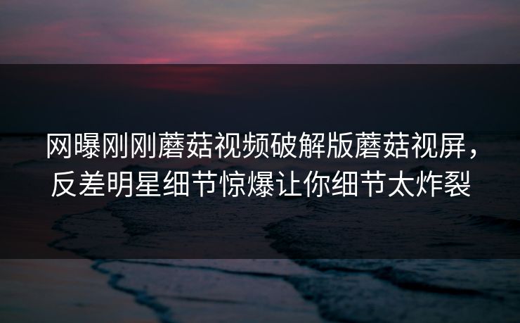 网曝刚刚蘑菇视频破解版蘑菇视屏，反差明星细节惊爆让你细节太炸裂