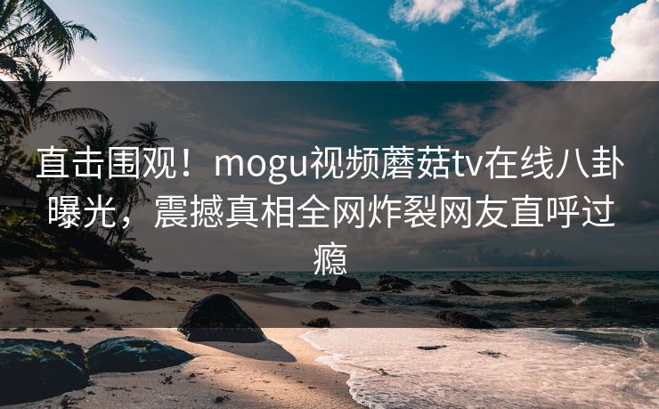 直击围观！mogu视频蘑菇tv在线八卦曝光，震撼真相全网炸裂网友直呼过瘾