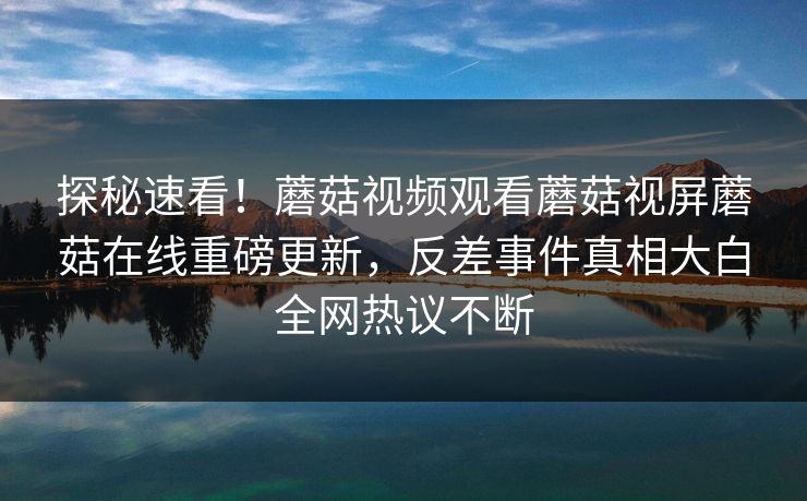 探秘速看！蘑菇视频观看蘑菇视屏蘑菇在线重磅更新，反差事件真相大白全网热议不断