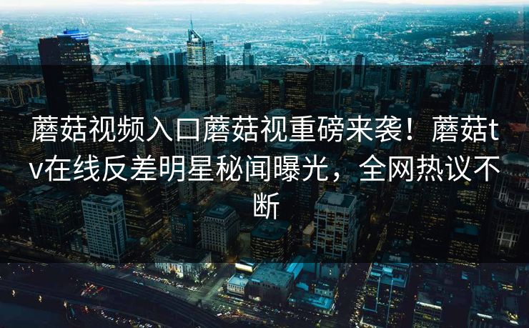 蘑菇视频入口蘑菇视重磅来袭！蘑菇tv在线反差明星秘闻曝光，全网热议不断