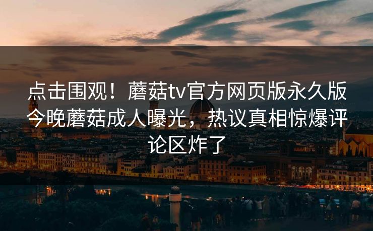 点击围观！蘑菇tv官方网页版永久版今晚蘑菇成人曝光，热议真相惊爆评论区炸了
