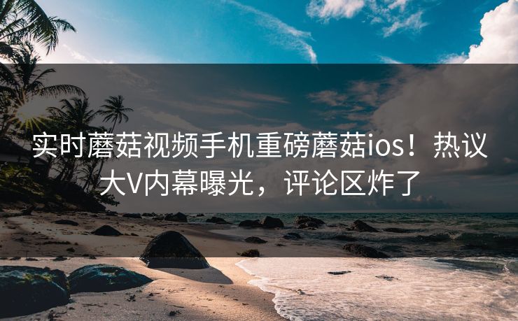 实时蘑菇视频手机重磅蘑菇ios！热议大V内幕曝光，评论区炸了