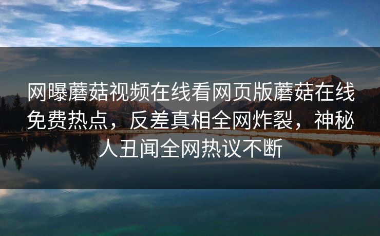 网曝蘑菇视频在线看网页版蘑菇在线免费热点，反差真相全网炸裂，神秘人丑闻全网热议不断