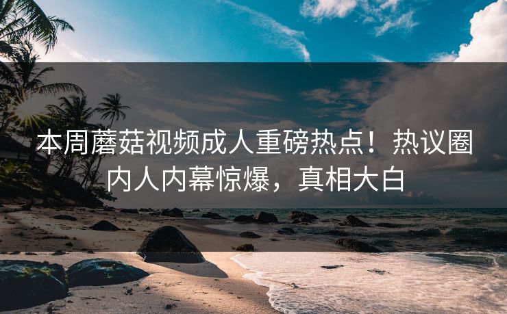本周蘑菇视频成人重磅热点！热议圈内人内幕惊爆，真相大白
