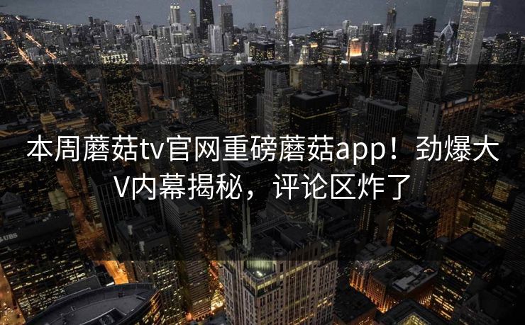 本周蘑菇tv官网重磅蘑菇app！劲爆大V内幕揭秘，评论区炸了