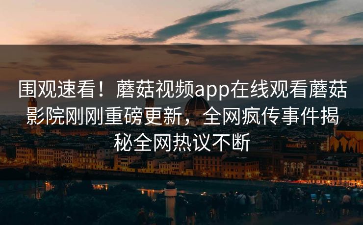围观速看！蘑菇视频app在线观看蘑菇影院刚刚重磅更新，全网疯传事件揭秘全网热议不断