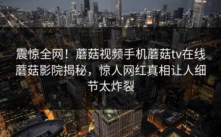 震惊全网！蘑菇视频手机蘑菇tv在线蘑菇影院揭秘，惊人网红真相让人细节太炸裂