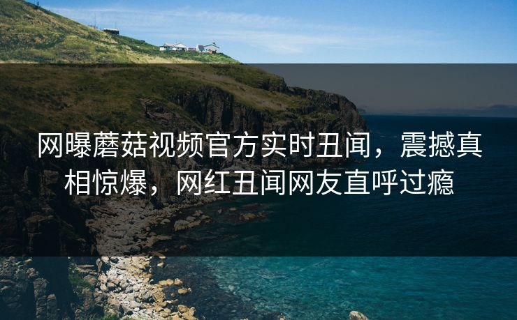 网曝蘑菇视频官方实时丑闻，震撼真相惊爆，网红丑闻网友直呼过瘾