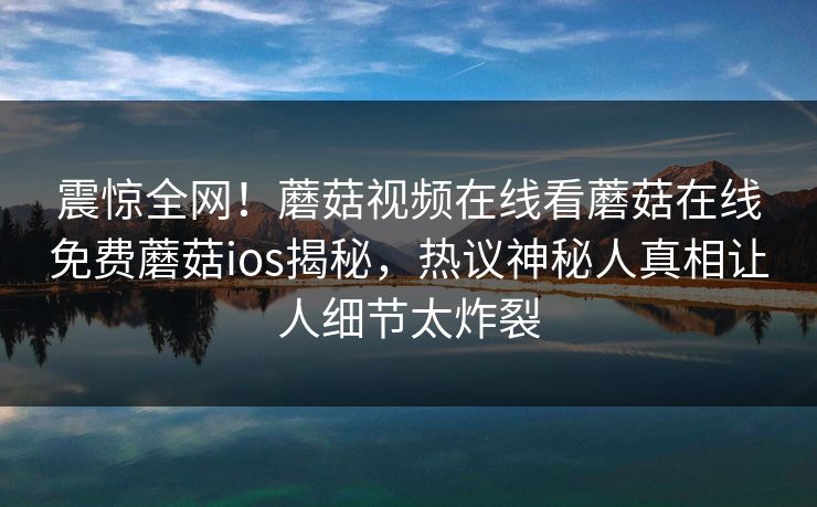 震惊全网！蘑菇视频在线看蘑菇在线免费蘑菇ios揭秘，热议神秘人真相让人细节太炸裂