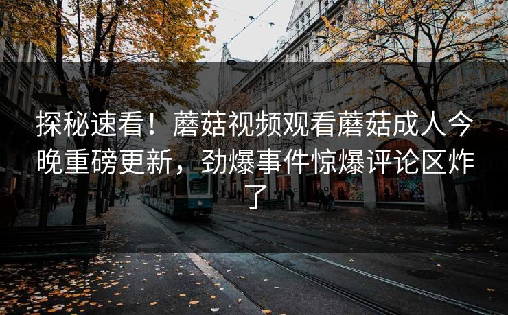 探秘速看！蘑菇视频观看蘑菇成人今晚重磅更新，劲爆事件惊爆评论区炸了