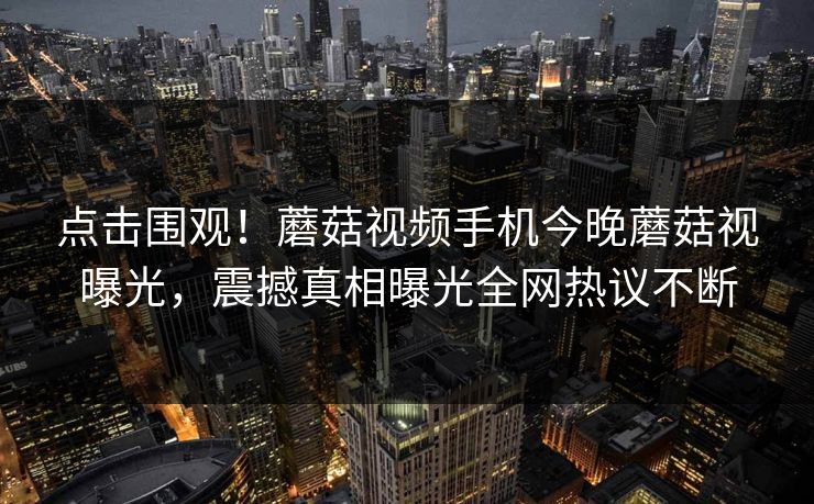 点击围观！蘑菇视频手机今晚蘑菇视曝光，震撼真相曝光全网热议不断