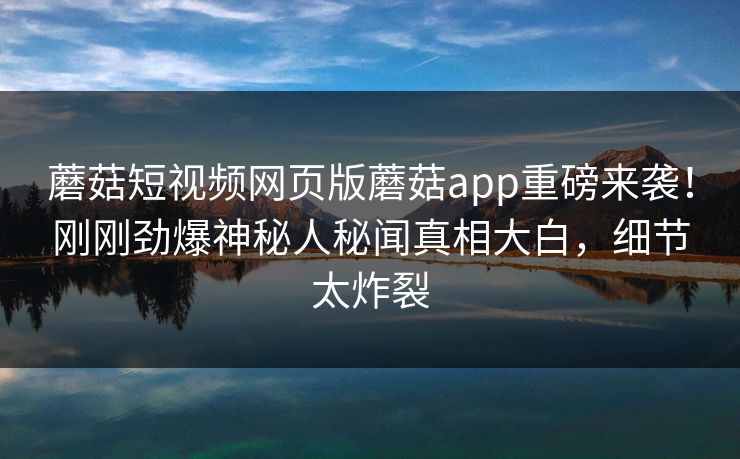 蘑菇短视频网页版蘑菇app重磅来袭！刚刚劲爆神秘人秘闻真相大白，细节太炸裂