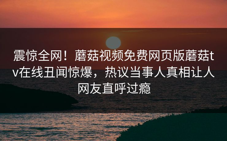 震惊全网！蘑菇视频免费网页版蘑菇tv在线丑闻惊爆，热议当事人真相让人网友直呼过瘾