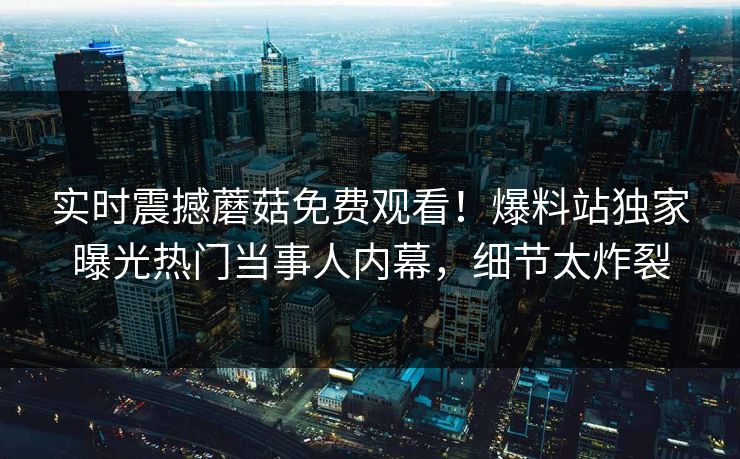 实时震撼蘑菇免费观看！爆料站独家曝光热门当事人内幕，细节太炸裂