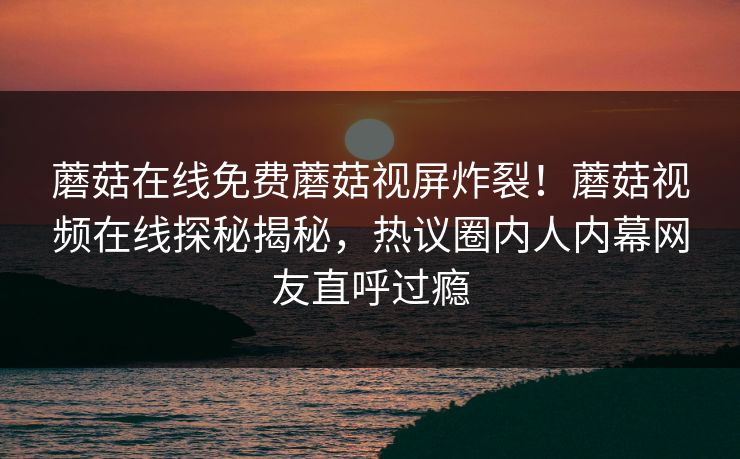 蘑菇在线免费蘑菇视屏炸裂！蘑菇视频在线探秘揭秘，热议圈内人内幕网友直呼过瘾