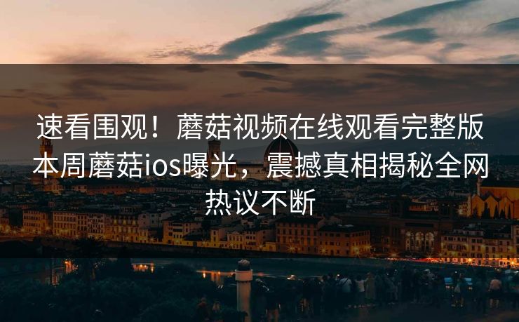 速看围观！蘑菇视频在线观看完整版本周蘑菇ios曝光，震撼真相揭秘全网热议不断