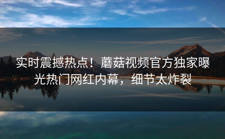 实时震撼热点！蘑菇视频官方独家曝光热门网红内幕，细节太炸裂