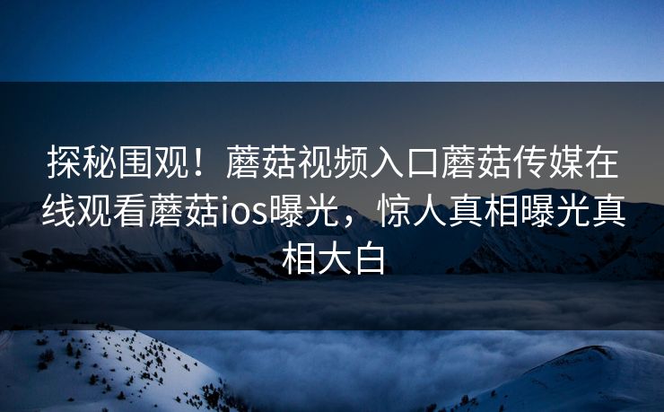 探秘围观！蘑菇视频入口蘑菇传媒在线观看蘑菇ios曝光，惊人真相曝光真相大白