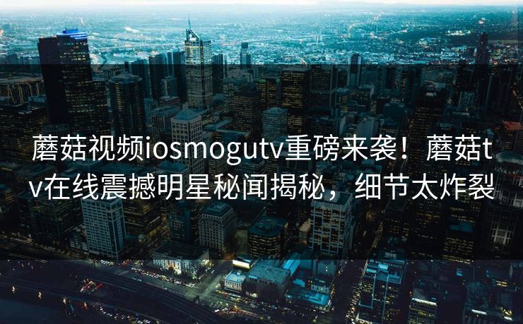 蘑菇视频iosmogutv重磅来袭！蘑菇tv在线震撼明星秘闻揭秘，细节太炸裂