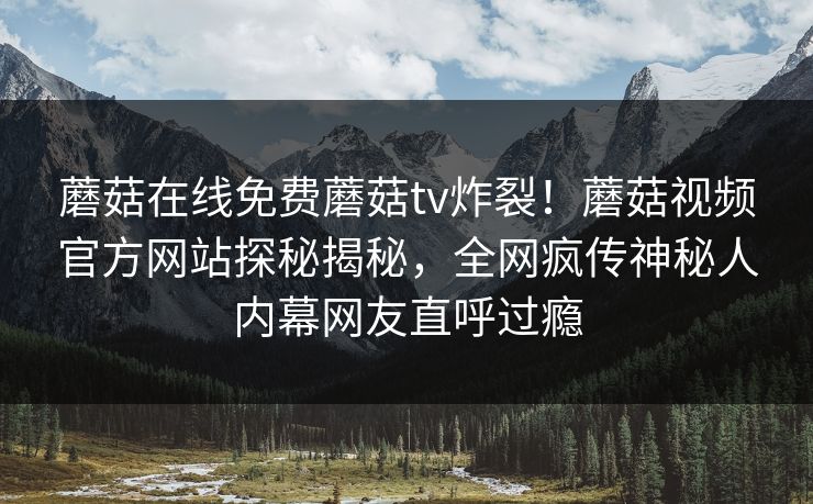 蘑菇在线免费蘑菇tv炸裂！蘑菇视频官方网站探秘揭秘，全网疯传神秘人内幕网友直呼过瘾