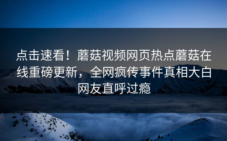 点击速看！蘑菇视频网页热点蘑菇在线重磅更新，全网疯传事件真相大白网友直呼过瘾