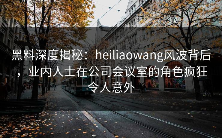 黑料深度揭秘：heiliaowang风波背后，业内人士在公司会议室的角色疯狂令人意外