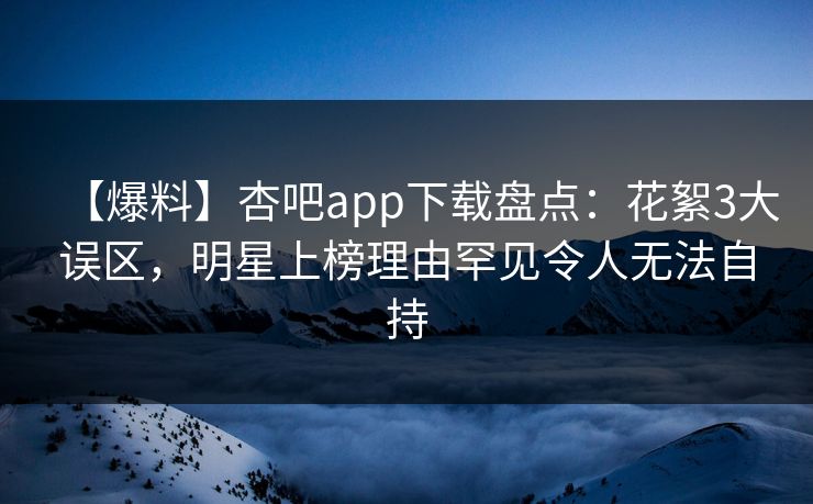 【爆料】杏吧app下载盘点：花絮3大误区，明星上榜理由罕见令人无法自持