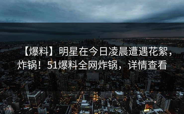 【爆料】明星在今日凌晨遭遇花絮，炸锅！51爆料全网炸锅，详情查看