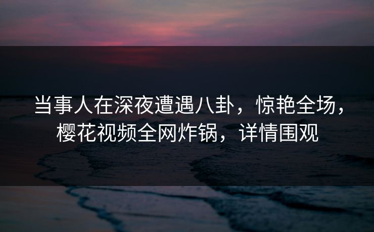 当事人在深夜遭遇八卦，惊艳全场，樱花视频全网炸锅，详情围观