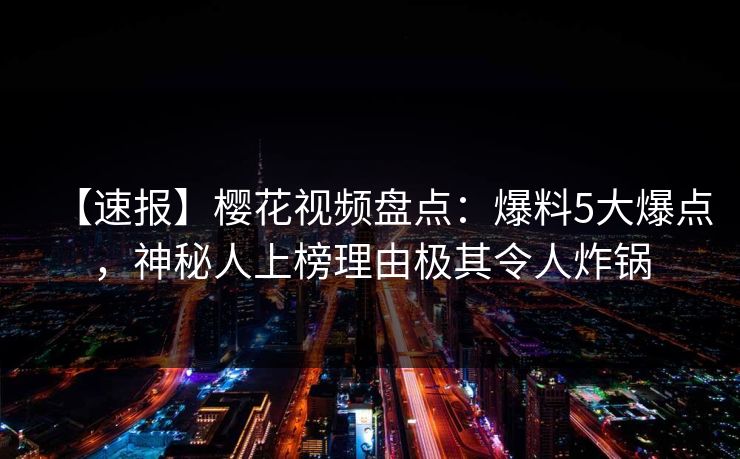 【速报】樱花视频盘点：爆料5大爆点，神秘人上榜理由极其令人炸锅