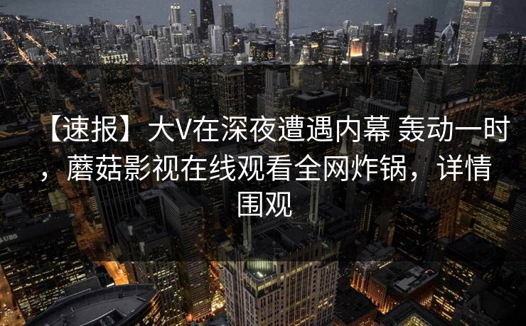 【速报】大V在深夜遭遇内幕 轰动一时，蘑菇影视在线观看全网炸锅，详情围观