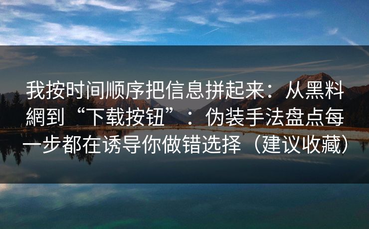 我按时间顺序把信息拼起来：从黑料網到“下载按钮”：伪装手法盘点每一步都在诱导你做错选择（建议收藏）