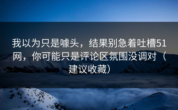 我以为只是噱头，结果别急着吐槽51网，你可能只是评论区氛围没调对（建议收藏）