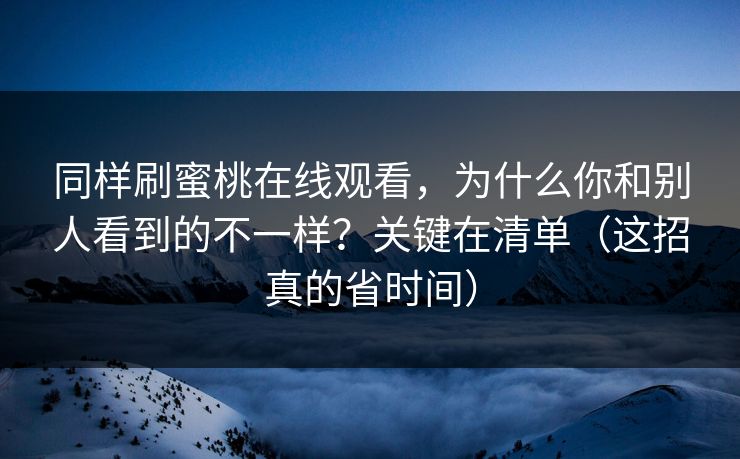 同样刷蜜桃在线观看，为什么你和别人看到的不一样？关键在清单（这招真的省时间）