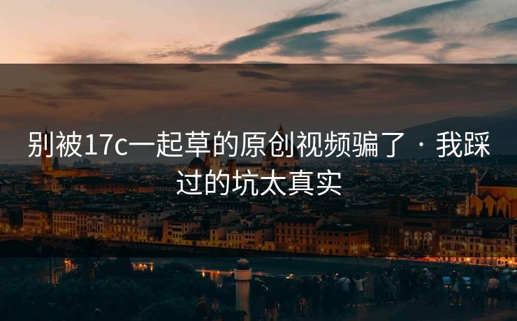 别被17c一起草的原创视频骗了 · 我踩过的坑太真实